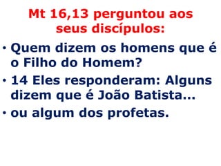Mt 16,13 perguntou aos
       seus discípulos:
• Quem dizem os homens que é
  o Filho do Homem?
• 14 Eles responderam: Alguns
  dizem que é João Batista...
• ou algum dos profetas.
 