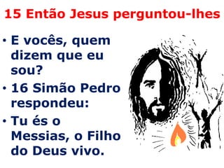 15 Então Jesus perguntou-lhes

• E vocês, quem
  dizem que eu
  sou?
• 16 Simão Pedro
  respondeu:
• Tu és o
  Messias, o Filho
  do Deus vivo.
 