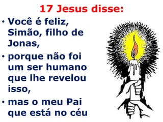 17 Jesus disse:
• Você é feliz,
  Simão, filho de
  Jonas,
• porque não foi
  um ser humano
  que lhe revelou
  isso,
• mas o meu Pai
  que está no céu
 