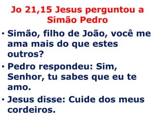 Jo 21,15 Jesus perguntou a
        Simão Pedro
• Simão, filho de João, você me
  ama mais do que estes
  outros?
• Pedro respondeu: Sim,
  Senhor, tu sabes que eu te
  amo.
• Jesus disse: Cuide dos meus
  cordeiros.
 