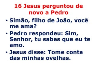 16 Jesus perguntou de
        novo a Pedro
• Simão, filho de João, você
  me ama?
• Pedro respondeu: Sim,
  Senhor, tu sabes que eu te
  amo.
• Jesus disse: Tome conta
  das minhas ovelhas.
 