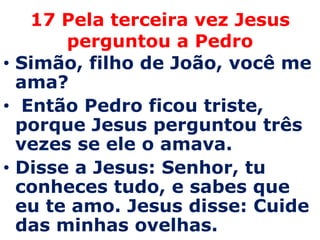 17 Pela terceira vez Jesus
       perguntou a Pedro
• Simão, filho de João, você me
  ama?
• Então Pedro ficou triste,
  porque Jesus perguntou três
  vezes se ele o amava.
• Disse a Jesus: Senhor, tu
  conheces tudo, e sabes que
  eu te amo. Jesus disse: Cuide
  das minhas ovelhas.
 