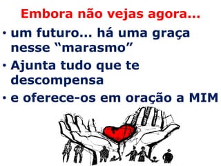 Embora não vejas agora...
• um futuro... há uma graça
  nesse “marasmo”
• Ajunta tudo que te
  descompensa
• e oferece-os em oração a MIM
 
