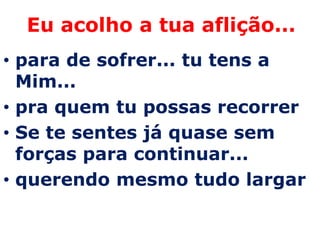 Eu acolho a tua aflição...
• para de sofrer... tu tens a
  Mim...
• pra quem tu possas recorrer
• Se te sentes já quase sem
  forças para continuar...
• querendo mesmo tudo largar
 