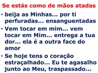 Se estás como de mãos atadas
• beija as Minhas... por ti
  perfuradas... ensanguentadas
• Vem tocar em mim... vem
  tocar em Mim... entrega a tua
  dor... ela é a outra face do
  amor
• Se hoje tens o coração
  estraçalhado... Eu te agasalho
  junto ao Meu, traspassado...
 