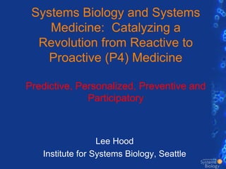 Systems Biology and Systems Medicine:  Catalyzing a Revolution from Reactive to Proactive (P4) MedicinePredictive, Personalized, Preventive and Participatory Lee Hood Institute for Systems Biology, Seattle 