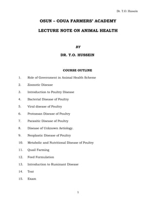 Dr. T.O. Hussein
OSUN – ODUA FARMERS’ ACADEMY
LECTURE NOTE ON ANIMAL HEALTH
BY
DR. T.O. HUSSEIN
COURSE OUTLINE
1. Role of Government in Animal Health Scheme
2. Zoonotic Disease
3. Introduction to Poultry Disease
4. Bacterial Disease of Poultry
5. Viral disease of Poultry
6. Protozoan Disease of Poultry
7. Parasitic Disease of Poultry
8. Disease of Unknown Aetiology.
9. Neoplastic Disease of Poultry
10. Metabolic and Nutritional Disease of Poultry
11. Quail Farming
12. Feed Formulation
13. Introduction to Ruminant Disease
14. Test
15. Exam
1
 
