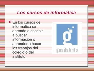 Los cursos de informática
 En los cursos de
informática se
aprende a escribir
a buscar
información o
aprender a hacer
los trabajos del
colegio o del
instituto.
 