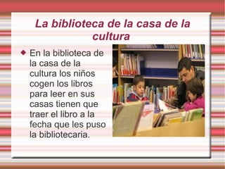 La biblioteca de la casa de la
cultura
 En la biblioteca de
la casa de la
cultura los niños
cogen los libros
para leer en sus
casas tienen que
traer el libro a la
fecha que les puso
la bibliotecaria.
 