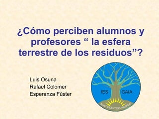 ¿Cómo perciben alumnos y profesores “ la esfera terrestre de los residuos”? Luis Osuna Rafael Colomer Esperanza Fúster 