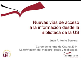 Nuevas vías de acceso 
a la información desde la 
Biblioteca de la US 
Juan Antonio Barrera 
Curso de verano de Osuna 2014 
La formación del maestro: retos y realidades 
 