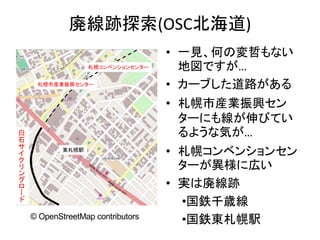 廃線跡探索(OSC北海道)
• 一見、何の変哲もない
地図ですが…
• カーブした道路がある
• 札幌市産業振興セン
ターにも線が伸びてい
るような気が…
• 札幌コンベンションセン
ターが異様に広い
• 実は廃線跡
•国鉄千歳線
•国鉄東札幌駅
白
石
サ
イ
ク
リ
ン
グ
ロ
ー
ド
東札幌駅
札幌コンベンションセンター
札幌市産業振興センター
© OpenStreetMap contributors
 