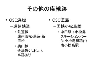その他の廃線跡
• OSC浜松
–遠州鉄道
• 鉄道線
遠州浜松-馬込-新
浜松
• 奥山線
会場近くにトンネ
ル跡あり
• OSC徳島
–国鉄小松島線
• 中田駅→小松島
ステーションパー
ク(小松島駅跡)→
南小松島駅
 