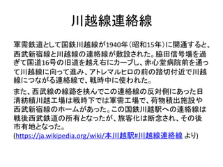 川越線連絡線
軍需鉄道として国鉄川越線が1940年（昭和15年）に開通すると、
西武新宿線と川越線の連絡線が敷設された。脇田信号場を過
ぎて国道16号の旧道を越え右にカーブし、赤心堂病院前を通っ
て川越線に向って進み、アトレマルヒロの前の踏切付近で川越
線につながる連絡線で、戦時中に使われた。
また、西武線の線路を挟んでこの連絡線の反対側にあった日
清紡績川越工場は戦時下では軍需工場で、荷物積出施設や
西武新宿線のホームがあった。この国鉄川越駅への連絡線は
戦後西武鉄道の所有となったが、旅客化は断念され、その後
市有地となった。
(https://ja.wikipedia.org/wiki/本川越駅#川越線連絡線 より)
 