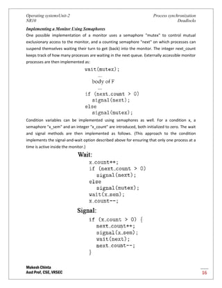 Operating systemsUnit-2 Process synchronization
NR10 Deadlocks
Mukesh Chinta
Asst Prof, CSE, VRSEC 16
Implementing a Monitor Using Semaphores
One possible implementation of a monitor uses a semaphore "mutex" to control mutual
exclusionary access to the monitor, and a counting semaphore "next" on which processes can
suspend themselves waiting their turn to get (back) into the monitor. The integer next_count
keeps track of how many processes are waiting in the next queue. Externally accessible monitor
processes are then implemented as:
Condition variables can be implemented using semaphores as well. For a condition x, a
semaphore "x_sem" and an integer "x_count" are introduced, both initialized to zero. The wait
and signal methods are then implemented as follows. (This approach to the condition
implements the signal-and-wait option described above for ensuring that only one process at a
time is active inside the monitor.)
 