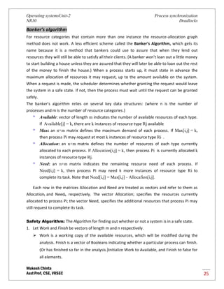 Operating systemsUnit-2 Process synchronization
NR10 Deadlocks
Mukesh Chinta
Asst Prof, CSE, VRSEC 25
Banker’s algorithm
For resource categories that contain more than one instance the resource-allocation graph
method does not work. A less efficient scheme called the Banker's Algorithm, which gets its
name because it is a method that bankers could use to assure that when they lend out
resources they will still be able to satisfy all their clients. (A banker won't loan out a little money
to start building a house unless they are assured that they will later be able to loan out the rest
of the money to finish the house.) When a process starts up, it must state in advance the
maximum allocation of resources it may request, up to the amount available on the system.
When a request is made, the scheduler determines whether granting the request would leave
the system in a safe state. If not, then the process must wait until the request can be granted
safely.
The banker's algorithm relies on several key data structures: (where n is the number of
processes and m is the number of resource categories.)
* Available: vector of length m indicates the number of available resources of each type.
If Available[j] = k, there are k instances of resource type Rj available
* Max: an n×m matrix defines the maximum demand of each process. If Max[i,j] = k,
then process Pi may request at most k instances of resource type Ri .
* Allocation: an n×m matrix defines the number of resources of each type currently
allocated to each process. If Allocation[i,j] = k, then process Pi is currently allocated k
instances of resource type Rj.
* Need: an n×m matrix indicates the remaining resource need of each process. If
Need[i,j] = k, then process Pi may need k more instances of resource type Ri to
complete its task. Note that Need[i,j] = Max[i,j] - Allocafion[i,j].
Each row in the matrices Allocation and Need are treated as vectors and refer to them as
Allocationi and Needi, respectively. The vector Allocation; specifies the resources currently
allocated to process Pi; the vector Need, specifies the additional resources that process Pi may
still request to complete its task.
Safety Algorithm: The Algorithm for finding out whether or not a system is in a safe state.
1. Let Work and Finish be vectors of length m and n respectively.
 Work is a working copy of the available resources, which will be modified during the
analysis. Finish is a vector of Booleans indicating whether a particular process can finish.
(Or has finished so far in the analysis.)Initialize Work to Available, and Finish to false for
all elements.
 