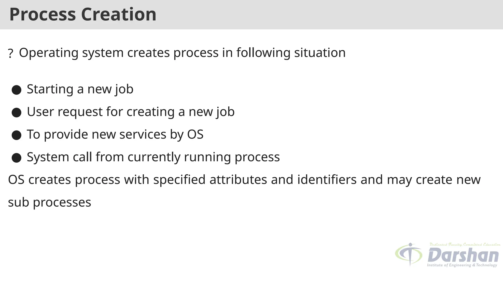 Process Creation
? Operating system creates process in following situation
● Starting a new job
● User request for creating a new job
● To provide new services by OS
● System call from currently running process
OS creates process with specified attributes and identifiers and may create new
sub processes
 