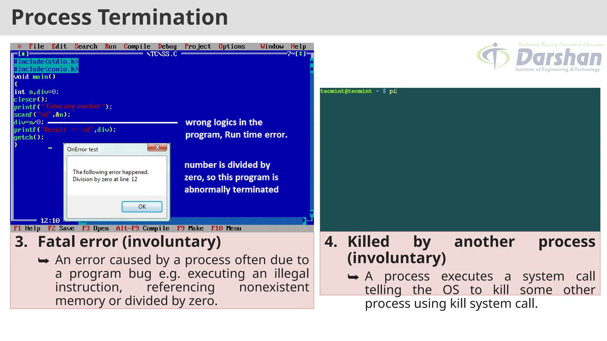Process Termination
3. Fatal error (involuntary)
⮩ An error caused by a process often due to
a program bug e.g. executing an illegal
instruction, referencing nonexistent
memory or divided by zero.
4. Killed by another process
(involuntary)
⮩ A process executes a system call
telling the OS to kill some other
process using kill system call.
 