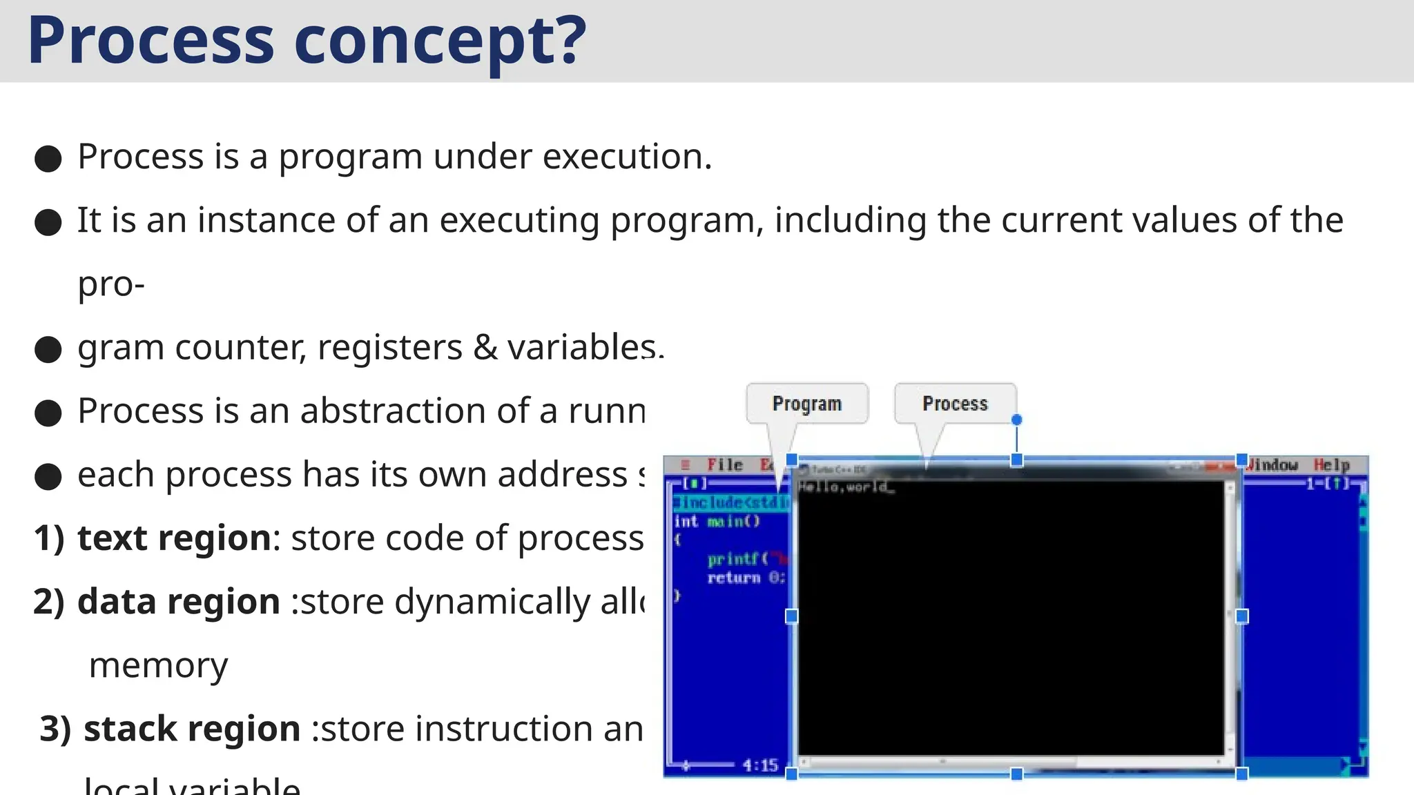 Process concept?
● Process is a program under execution.
● It is an instance of an executing program, including the current values of the
pro-
● gram counter, registers & variables.
● Process is an abstraction of a running program.
● each process has its own address space
1) text region: store code of process
2) data region :store dynamically allocated
memory
3) stack region :store instruction and
 