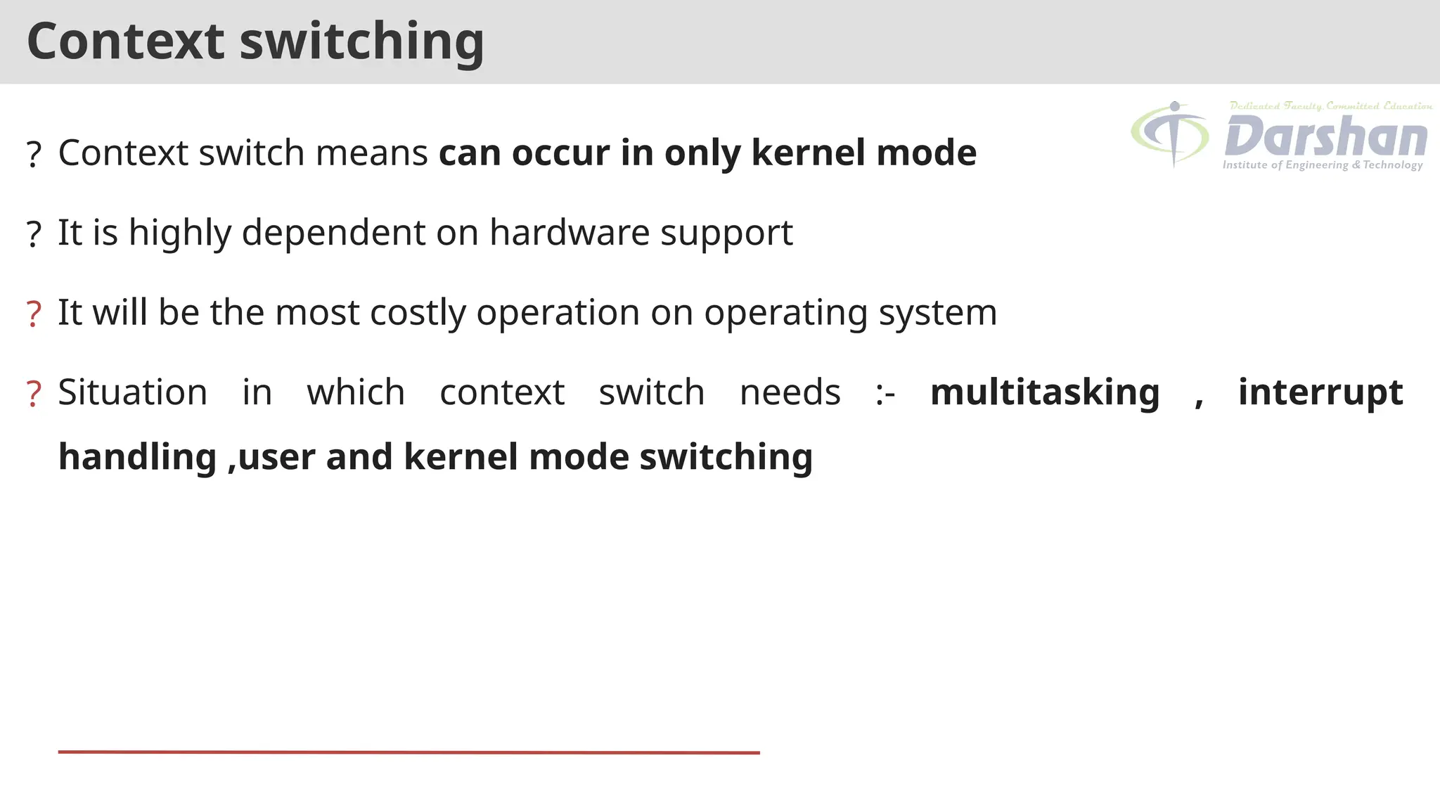Context switching
? Context switch means can occur in only kernel mode
? It is highly dependent on hardware support
? It will be the most costly operation on operating system
? Situation in which context switch needs :- multitasking , interrupt
handling ,user and kernel mode switching
 