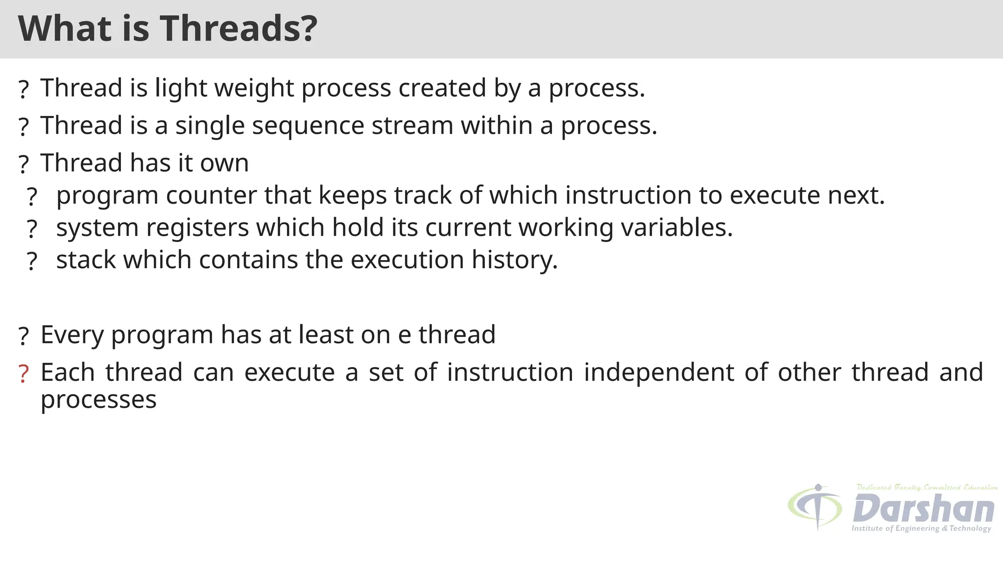 What is Threads?
? Thread is light weight process created by a process.
? Thread is a single sequence stream within a process.
? Thread has it own
? program counter that keeps track of which instruction to execute next.
? system registers which hold its current working variables.
? stack which contains the execution history.
? Every program has at least on e thread
? Each thread can execute a set of instruction independent of other thread and
processes
 