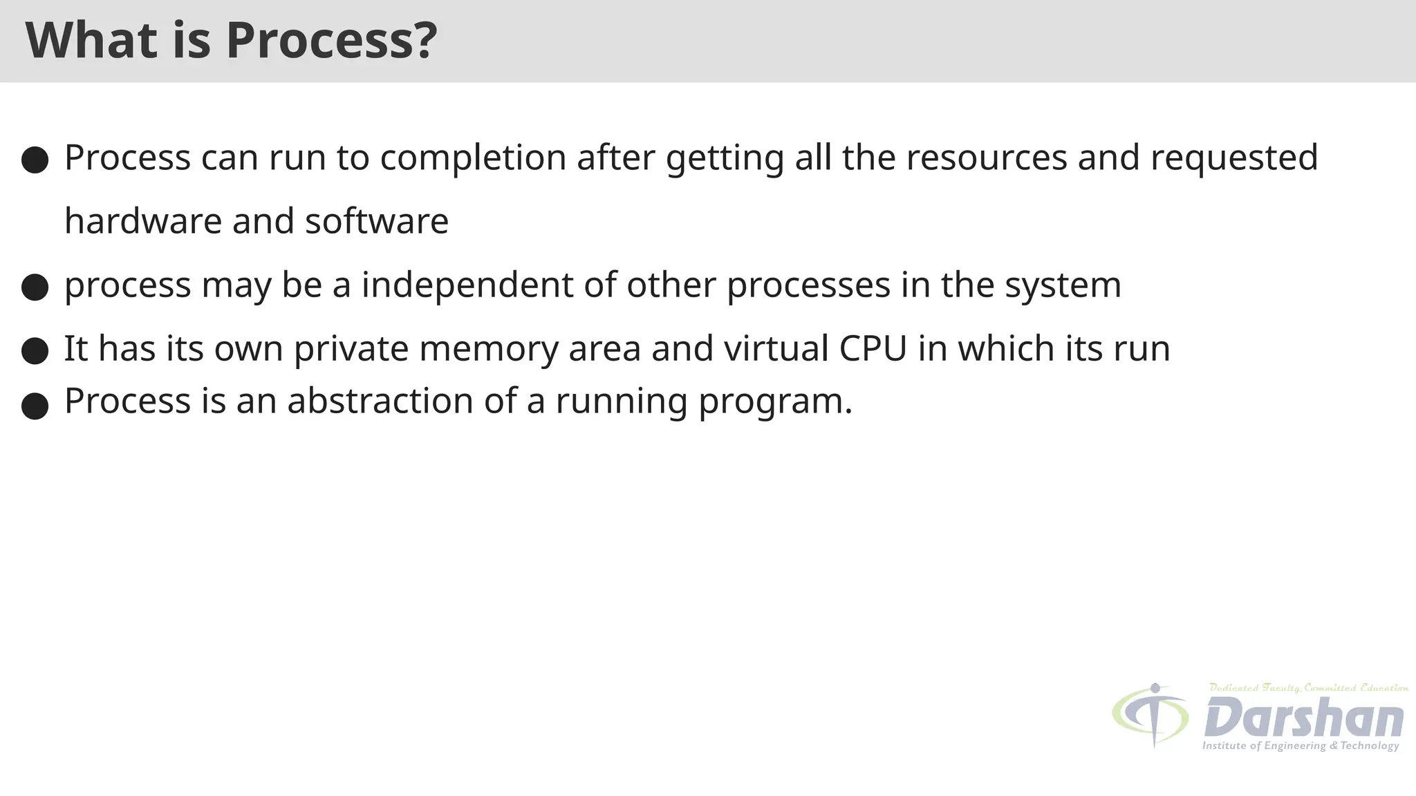 What is Process?
● Process can run to completion after getting all the resources and requested
hardware and software
● process may be a independent of other processes in the system
● It has its own private memory area and virtual CPU in which its run
● Process is an abstraction of a running program.
 