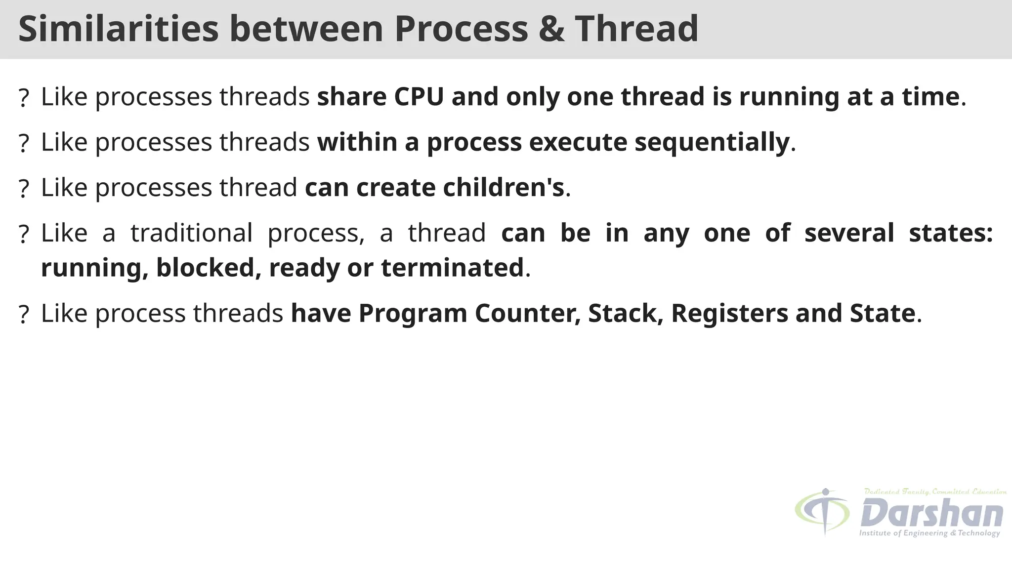 Similarities between Process & Thread
? Like processes threads share CPU and only one thread is running at a time.
? Like processes threads within a process execute sequentially.
? Like processes thread can create children's.
? Like a traditional process, a thread can be in any one of several states:
running, blocked, ready or terminated.
? Like process threads have Program Counter, Stack, Registers and State.
 