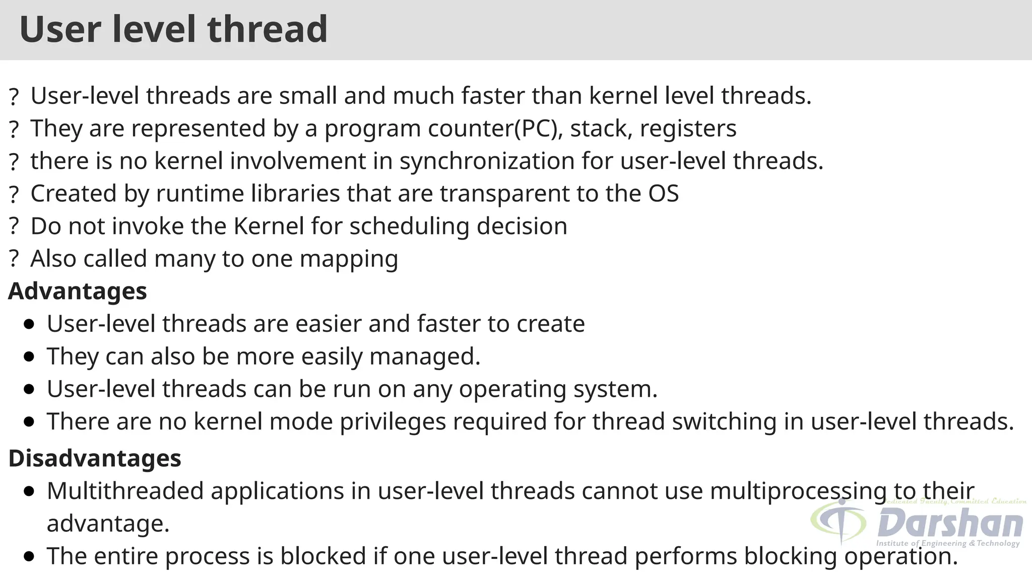 User level thread
? User-level threads are small and much faster than kernel level threads.
? They are represented by a program counter(PC), stack, registers
? there is no kernel involvement in synchronization for user-level threads.
? Created by runtime libraries that are transparent to the OS
? Do not invoke the Kernel for scheduling decision
? Also called many to one mapping
Advantages
● User-level threads are easier and faster to create
● They can also be more easily managed.
● User-level threads can be run on any operating system.
● There are no kernel mode privileges required for thread switching in user-level threads.
Disadvantages
● Multithreaded applications in user-level threads cannot use multiprocessing to their
advantage.
● The entire process is blocked if one user-level thread performs blocking operation.
 