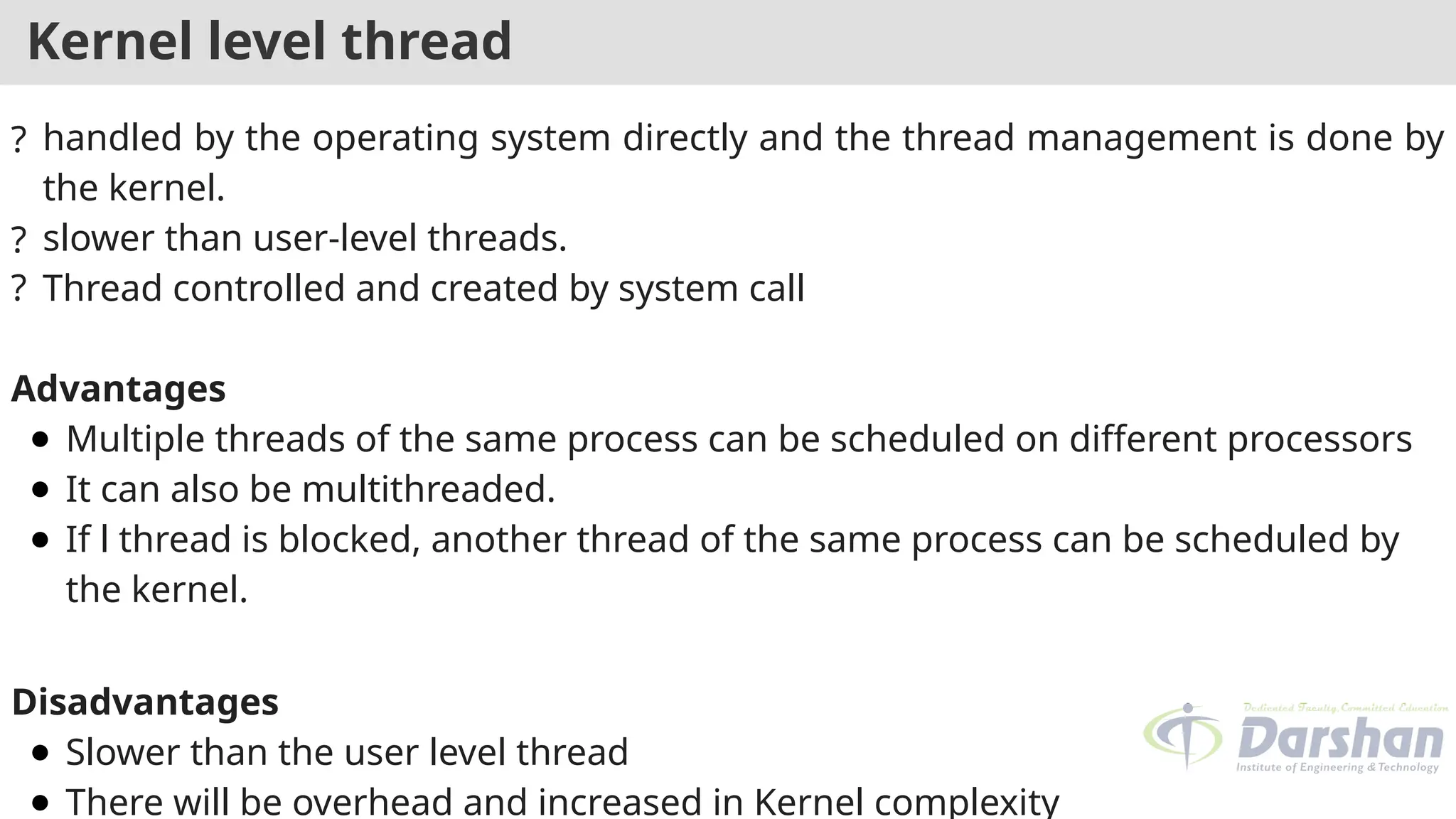 Kernel level thread
? handled by the operating system directly and the thread management is done by
the kernel.
? slower than user-level threads.
? Thread controlled and created by system call
Advantages
● Multiple threads of the same process can be scheduled on different processors
● It can also be multithreaded.
● If l thread is blocked, another thread of the same process can be scheduled by
the kernel.
Disadvantages
● Slower than the user level thread
● There will be overhead and increased in Kernel complexity
 