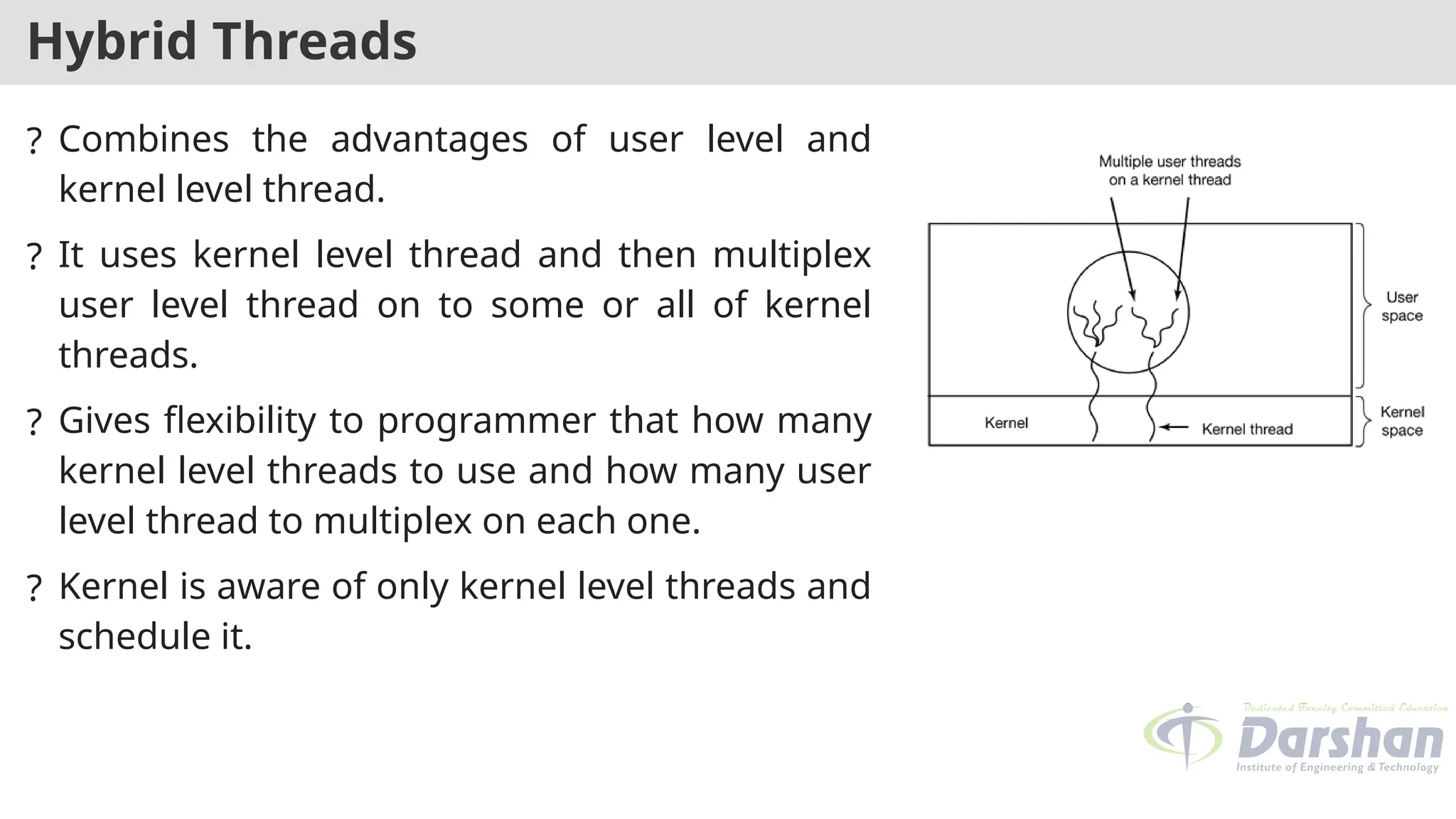 Hybrid Threads
? Combines the advantages of user level and
kernel level thread.
? It uses kernel level thread and then multiplex
user level thread on to some or all of kernel
threads.
? Gives flexibility to programmer that how many
kernel level threads to use and how many user
level thread to multiplex on each one.
? Kernel is aware of only kernel level threads and
schedule it.
 