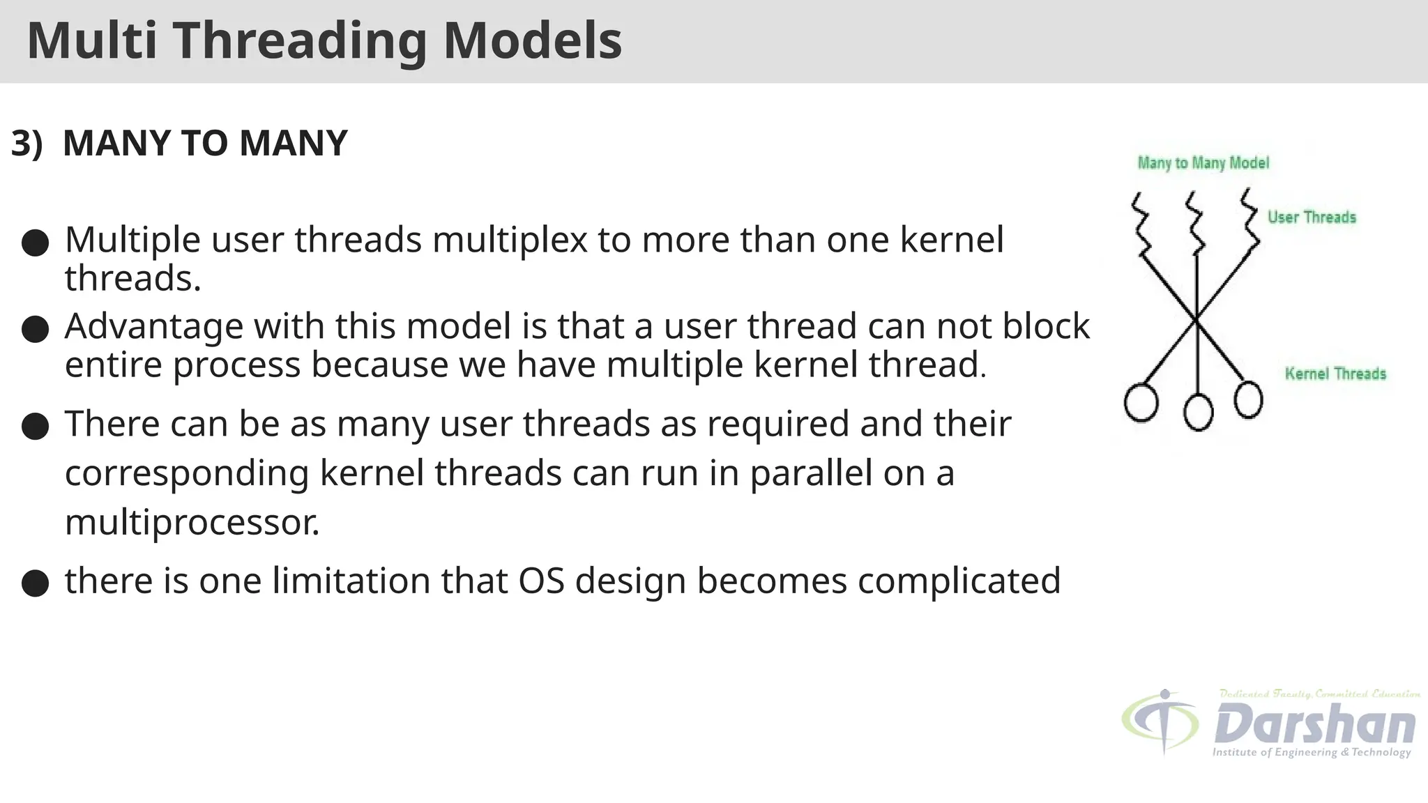 Multi Threading Models
3) MANY TO MANY
● Multiple user threads multiplex to more than one kernel
threads.
● Advantage with this model is that a user thread can not block
entire process because we have multiple kernel thread.
● There can be as many user threads as required and their
corresponding kernel threads can run in parallel on a
multiprocessor.
● there is one limitation that OS design becomes complicated
 