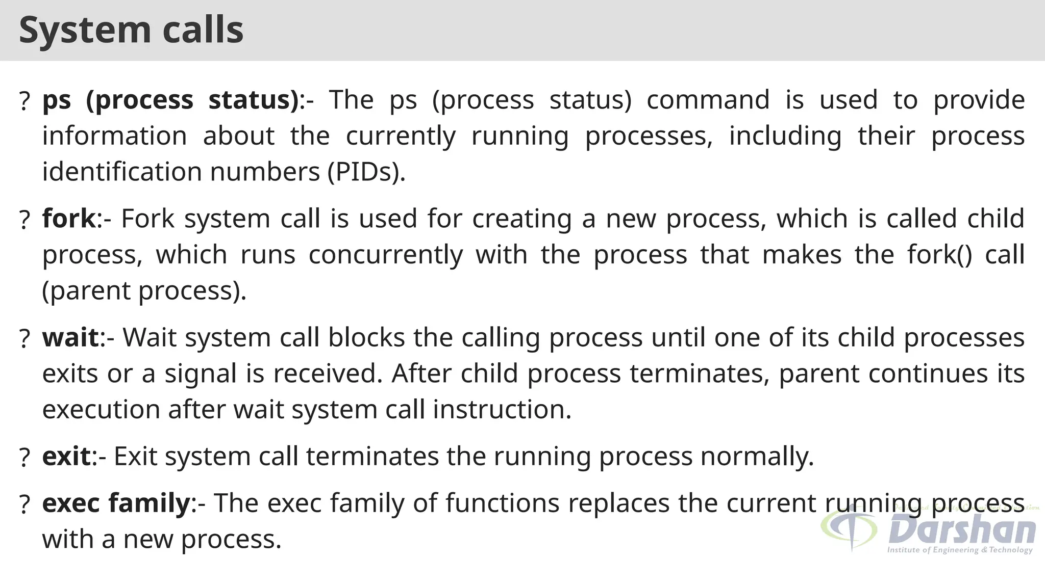 System calls
? ps (process status):- The ps (process status) command is used to provide
information about the currently running processes, including their process
identification numbers (PIDs).
? fork:- Fork system call is used for creating a new process, which is called child
process, which runs concurrently with the process that makes the fork() call
(parent process).
? wait:- Wait system call blocks the calling process until one of its child processes
exits or a signal is received. After child process terminates, parent continues its
execution after wait system call instruction.
? exit:- Exit system call terminates the running process normally.
? exec family:- The exec family of functions replaces the current running process
with a new process.
 