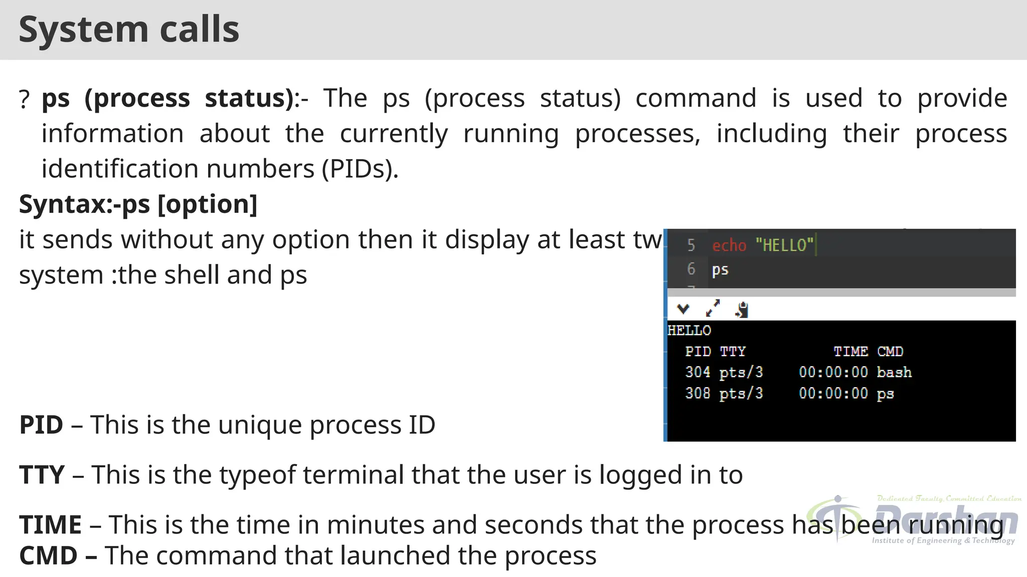 System calls
? ps (process status):- The ps (process status) command is used to provide
information about the currently running processes, including their process
identification numbers (PIDs).
Syntax:-ps [option]
it sends without any option then it display at least two processes currently on the
system :the shell and ps
PID – This is the unique process ID
TTY – This is the typeof terminal that the user is logged in to
TIME – This is the time in minutes and seconds that the process has been running
CMD – The command that launched the process
 