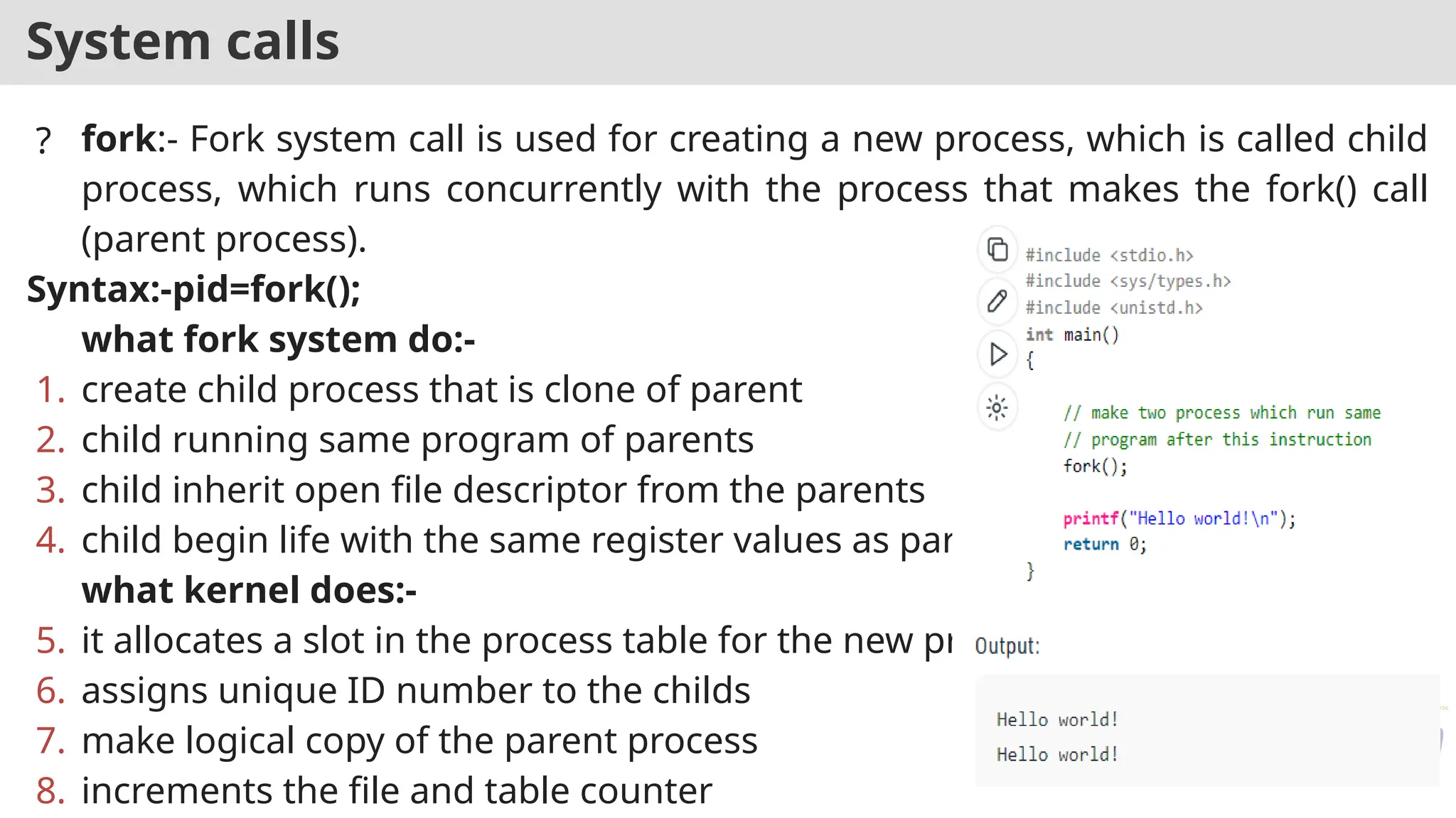 System calls
? fork:- Fork system call is used for creating a new process, which is called child
process, which runs concurrently with the process that makes the fork() call
(parent process).
Syntax:-pid=fork();
what fork system do:-
1. create child process that is clone of parent
2. child running same program of parents
3. child inherit open file descriptor from the parents
4. child begin life with the same register values as parent
what kernel does:-
5. it allocates a slot in the process table for the new process
6. assigns unique ID number to the childs
7. make logical copy of the parent process
8. increments the file and table counter
 