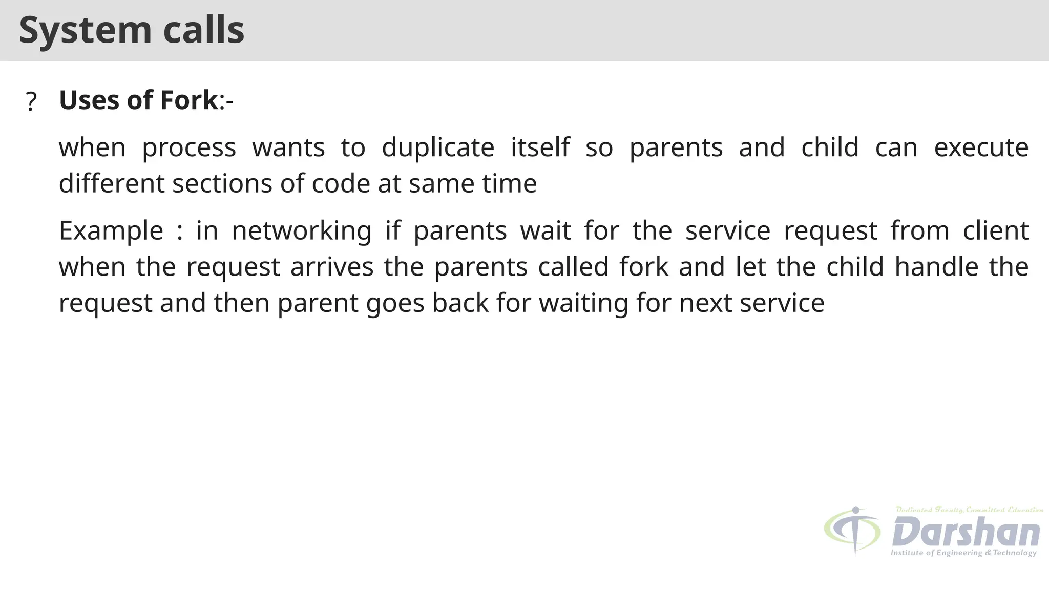 System calls
? Uses of Fork:-
when process wants to duplicate itself so parents and child can execute
different sections of code at same time
Example : in networking if parents wait for the service request from client
when the request arrives the parents called fork and let the child handle the
request and then parent goes back for waiting for next service
 