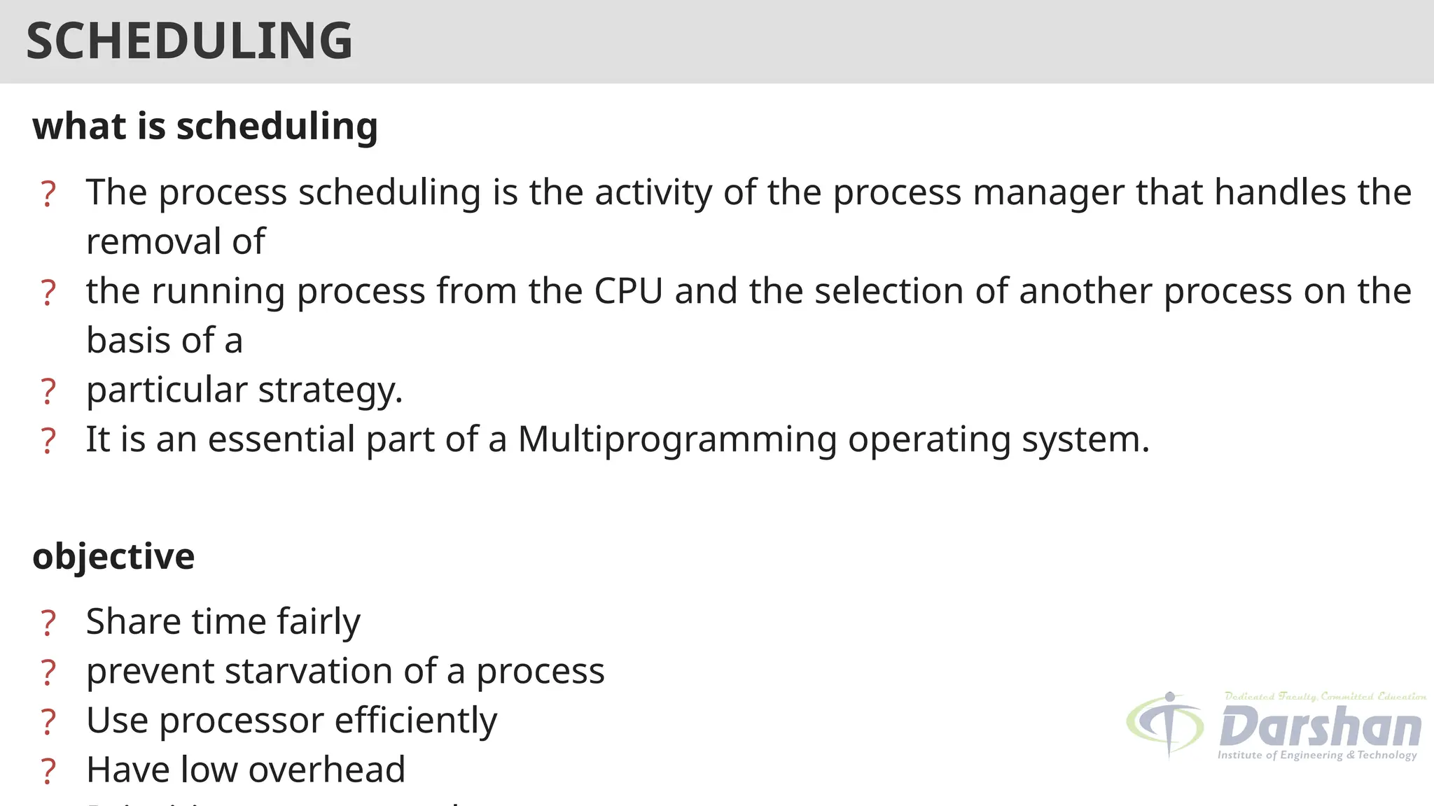 SCHEDULING
what is scheduling
? The process scheduling is the activity of the process manager that handles the
removal of
? the running process from the CPU and the selection of another process on the
basis of a
? particular strategy.
? It is an essential part of a Multiprogramming operating system.
objective
? Share time fairly
? prevent starvation of a process
? Use processor efficiently
? Have low overhead
 