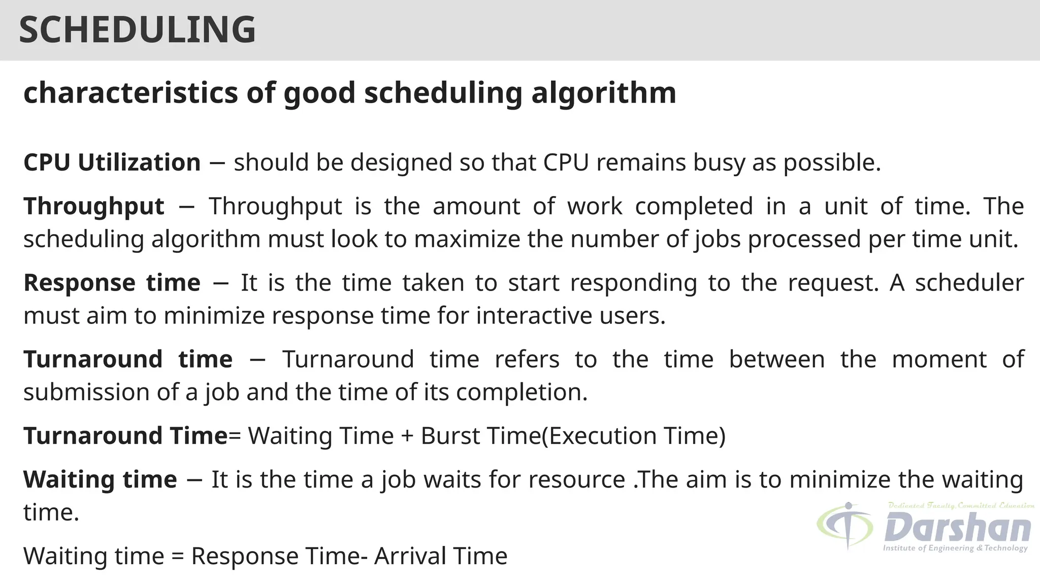 SCHEDULING
characteristics of good scheduling algorithm
CPU Utilization should be designed so that CPU remains busy as possible.
−
Throughput Throughput is the amount of work completed in a unit of time. The
−
scheduling algorithm must look to maximize the number of jobs processed per time unit.
Response time It is the time taken to start responding to the request. A scheduler
−
must aim to minimize response time for interactive users.
Turnaround time Turnaround time refers to the time between the moment of
−
submission of a job and the time of its completion.
Turnaround Time= Waiting Time + Burst Time(Execution Time)
Waiting time It is the time a job waits for resource .The aim is to minimize the waiting
−
time.
Waiting time = Response Time- Arrival Time
 