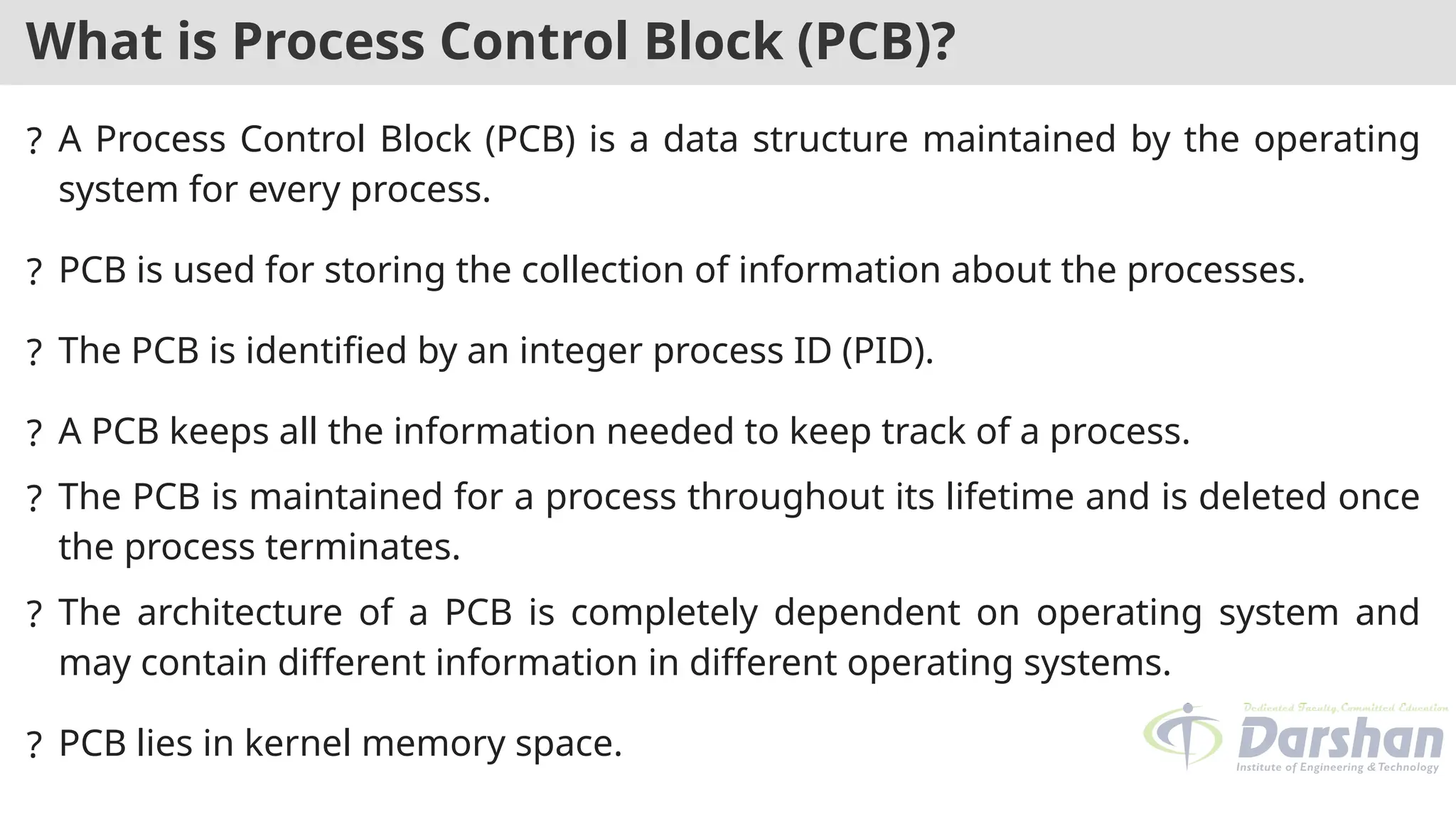 What is Process Control Block (PCB)?
? A Process Control Block (PCB) is a data structure maintained by the operating
system for every process.
? PCB is used for storing the collection of information about the processes.
? The PCB is identified by an integer process ID (PID).
? A PCB keeps all the information needed to keep track of a process.
? The PCB is maintained for a process throughout its lifetime and is deleted once
the process terminates.
? The architecture of a PCB is completely dependent on operating system and
may contain different information in different operating systems.
? PCB lies in kernel memory space.
 