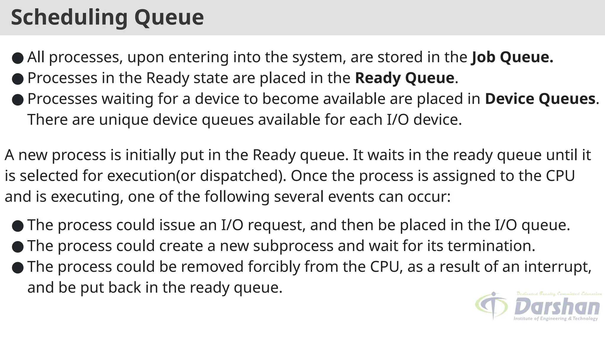 Scheduling Queue
● All processes, upon entering into the system, are stored in the Job Queue.
● Processes in the Ready state are placed in the Ready Queue.
● Processes waiting for a device to become available are placed in Device Queues.
There are unique device queues available for each I/O device.
A new process is initially put in the Ready queue. It waits in the ready queue until it
is selected for execution(or dispatched). Once the process is assigned to the CPU
and is executing, one of the following several events can occur:
● The process could issue an I/O request, and then be placed in the I/O queue.
● The process could create a new subprocess and wait for its termination.
● The process could be removed forcibly from the CPU, as a result of an interrupt,
and be put back in the ready queue.
 