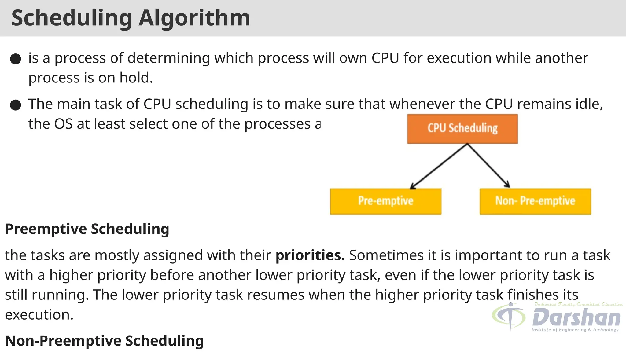 Scheduling Algorithm
● is a process of determining which process will own CPU for execution while another
process is on hold.
● The main task of CPU scheduling is to make sure that whenever the CPU remains idle,
the OS at least select one of the processes available in the ready queue for execution.
Preemptive Scheduling
the tasks are mostly assigned with their priorities. Sometimes it is important to run a task
with a higher priority before another lower priority task, even if the lower priority task is
still running. The lower priority task resumes when the higher priority task finishes its
execution.
Non-Preemptive Scheduling
 