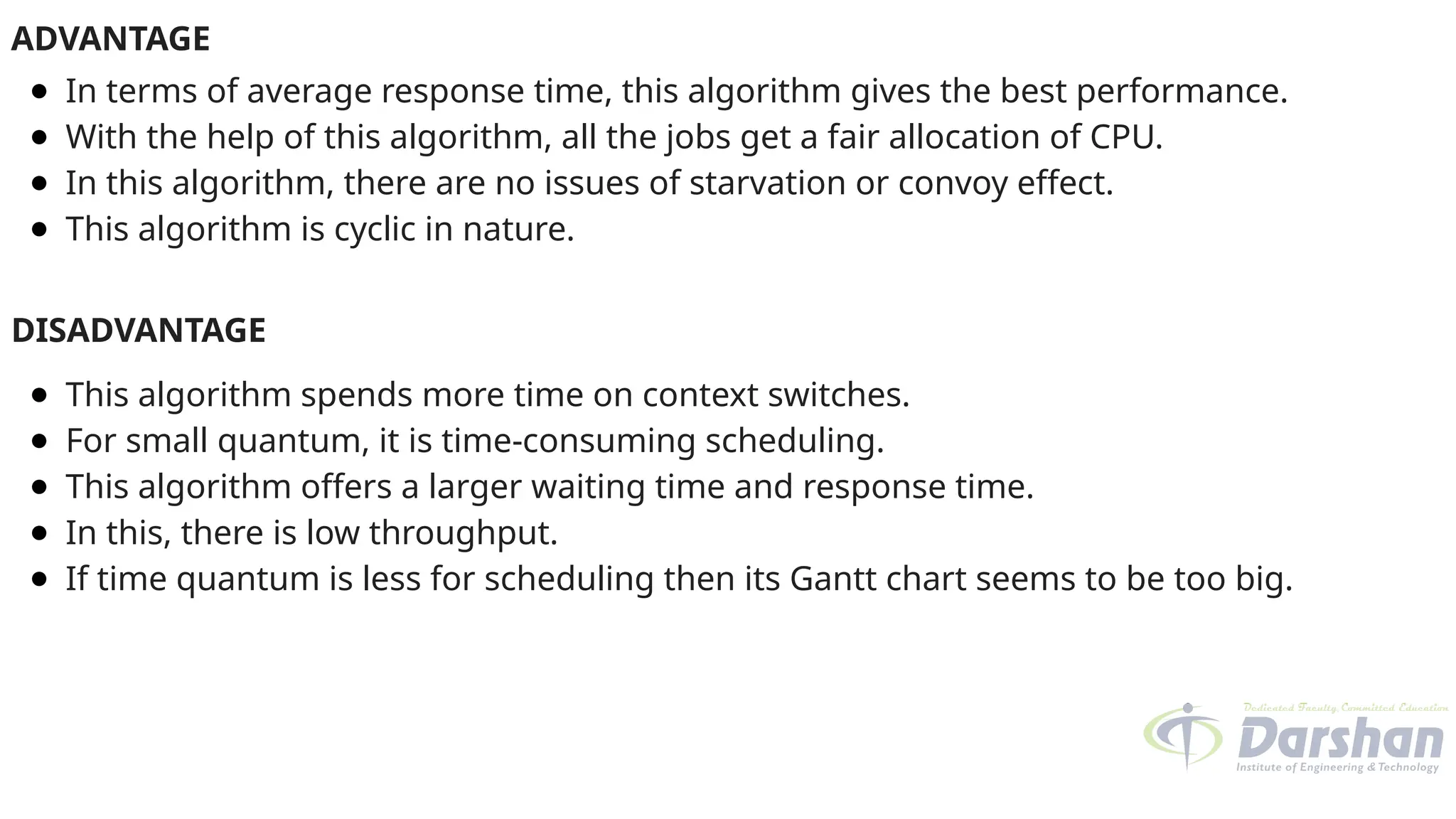ADVANTAGE
● In terms of average response time, this algorithm gives the best performance.
● With the help of this algorithm, all the jobs get a fair allocation of CPU.
● In this algorithm, there are no issues of starvation or convoy effect.
● This algorithm is cyclic in nature.
DISADVANTAGE
● This algorithm spends more time on context switches.
● For small quantum, it is time-consuming scheduling.
● This algorithm offers a larger waiting time and response time.
● In this, there is low throughput.
● If time quantum is less for scheduling then its Gantt chart seems to be too big.
 