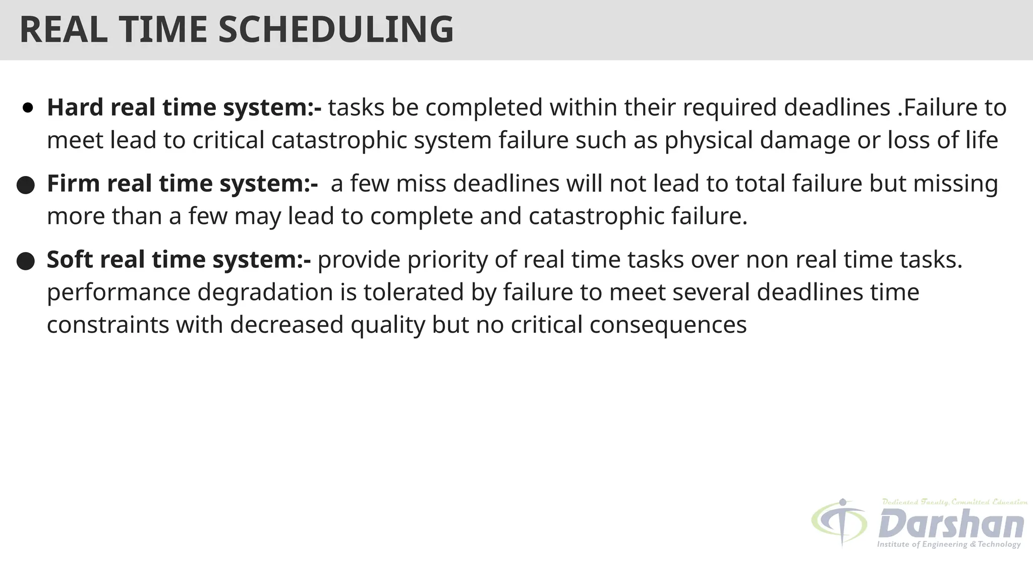 REAL TIME SCHEDULING
● Hard real time system:- tasks be completed within their required deadlines .Failure to
meet lead to critical catastrophic system failure such as physical damage or loss of life
● Firm real time system:- a few miss deadlines will not lead to total failure but missing
more than a few may lead to complete and catastrophic failure.
● Soft real time system:- provide priority of real time tasks over non real time tasks.
performance degradation is tolerated by failure to meet several deadlines time
constraints with decreased quality but no critical consequences
 