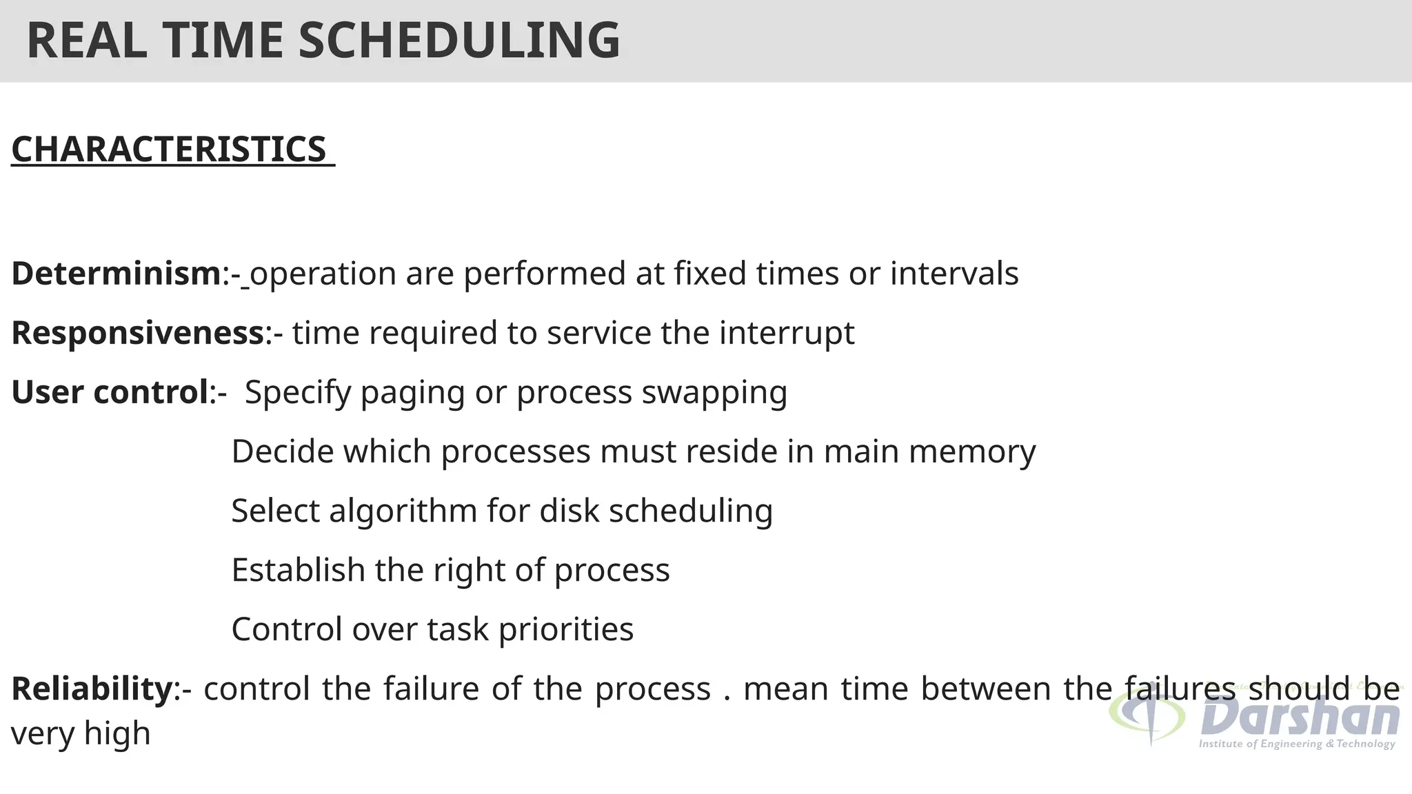 REAL TIME SCHEDULING
CHARACTERISTICS
Determinism:- operation are performed at fixed times or intervals
Responsiveness:- time required to service the interrupt
User control:- Specify paging or process swapping
Decide which processes must reside in main memory
Select algorithm for disk scheduling
Establish the right of process
Control over task priorities
Reliability:- control the failure of the process . mean time between the failures should be
very high
 