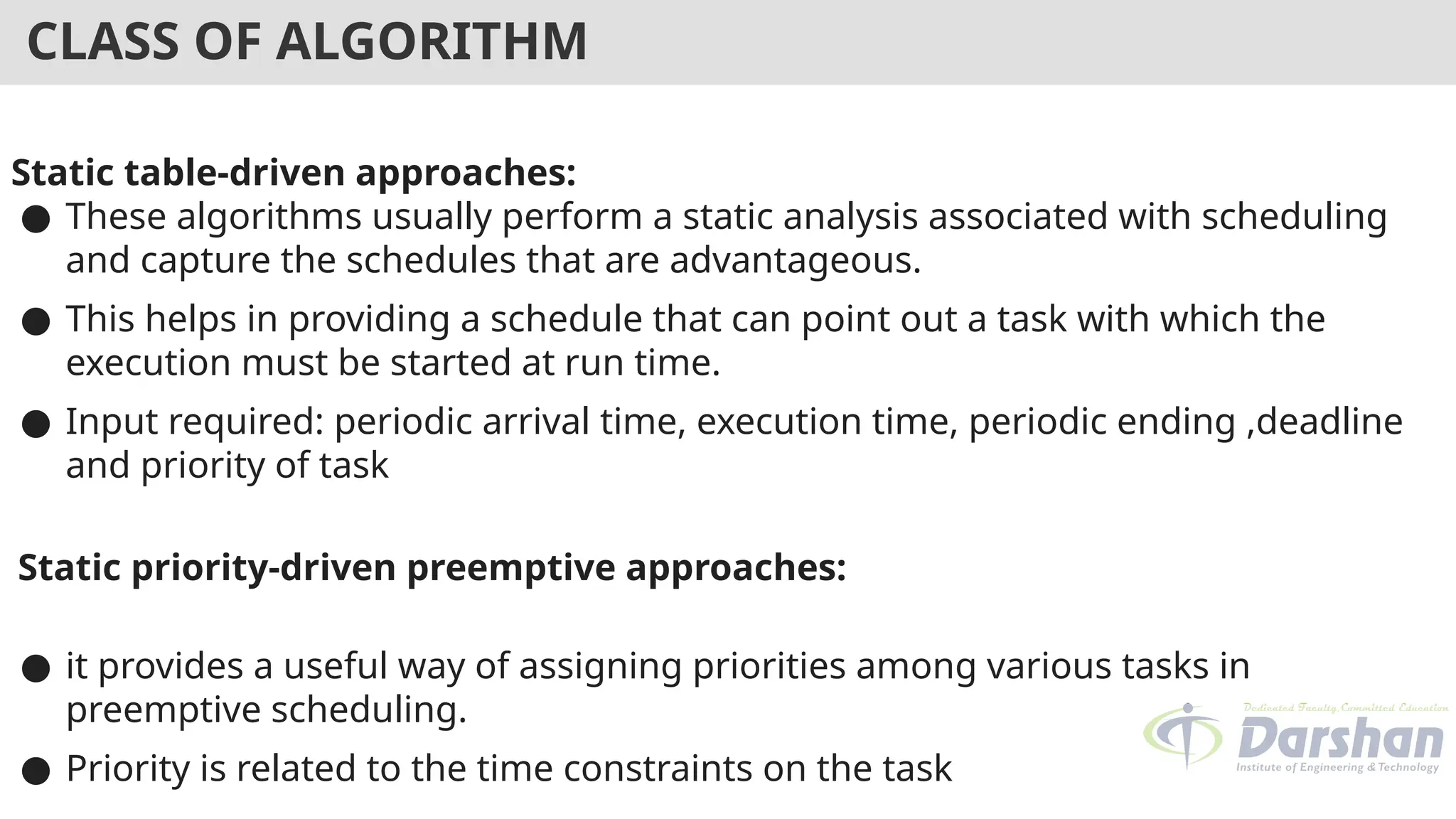 CLASS OF ALGORITHM
Static table-driven approaches:
● These algorithms usually perform a static analysis associated with scheduling
and capture the schedules that are advantageous.
● This helps in providing a schedule that can point out a task with which the
execution must be started at run time.
● Input required: periodic arrival time, execution time, periodic ending ,deadline
and priority of task
Static priority-driven preemptive approaches:
● it provides a useful way of assigning priorities among various tasks in
preemptive scheduling.
● Priority is related to the time constraints on the task
 