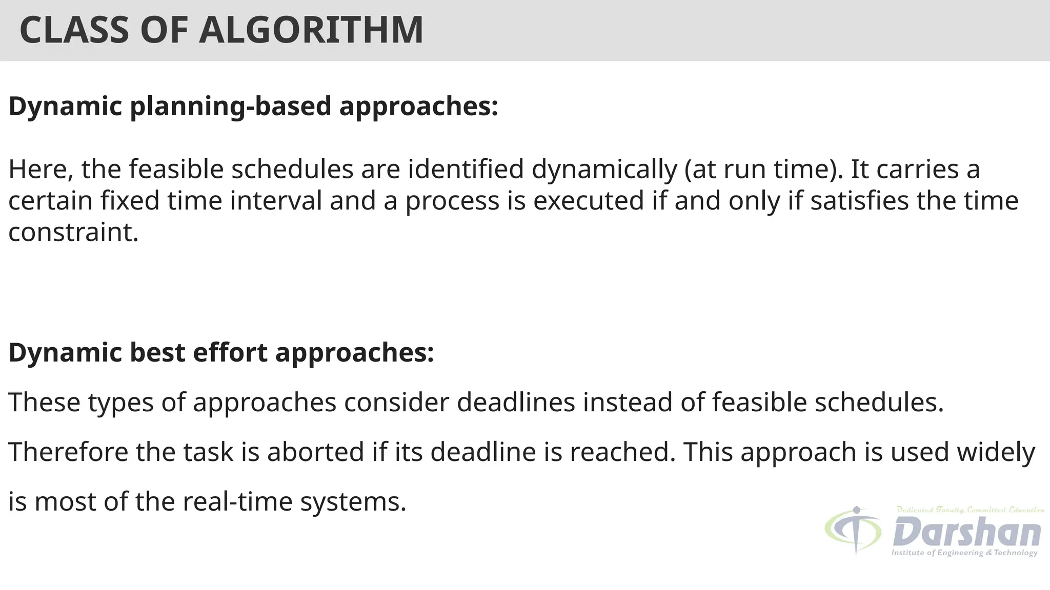CLASS OF ALGORITHM
Dynamic planning-based approaches:
Here, the feasible schedules are identified dynamically (at run time). It carries a
certain fixed time interval and a process is executed if and only if satisfies the time
constraint.
Dynamic best effort approaches:
These types of approaches consider deadlines instead of feasible schedules.
Therefore the task is aborted if its deadline is reached. This approach is used widely
is most of the real-time systems.
 