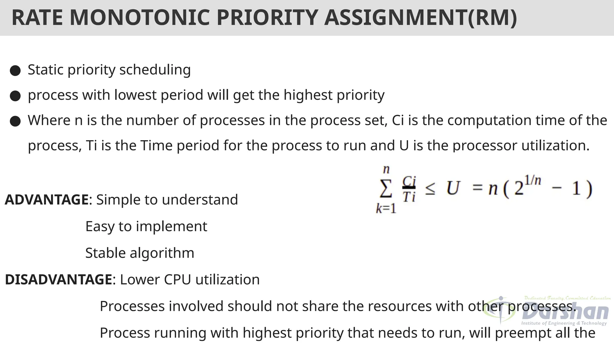 RATE MONOTONIC PRIORITY ASSIGNMENT(RM)
● Static priority scheduling
● process with lowest period will get the highest priority
● Where n is the number of processes in the process set, Ci is the computation time of the
process, Ti is the Time period for the process to run and U is the processor utilization.
ADVANTAGE: Simple to understand
Easy to implement
Stable algorithm
DISADVANTAGE: Lower CPU utilization
Processes involved should not share the resources with other processes.
Process running with highest priority that needs to run, will preempt all the
 