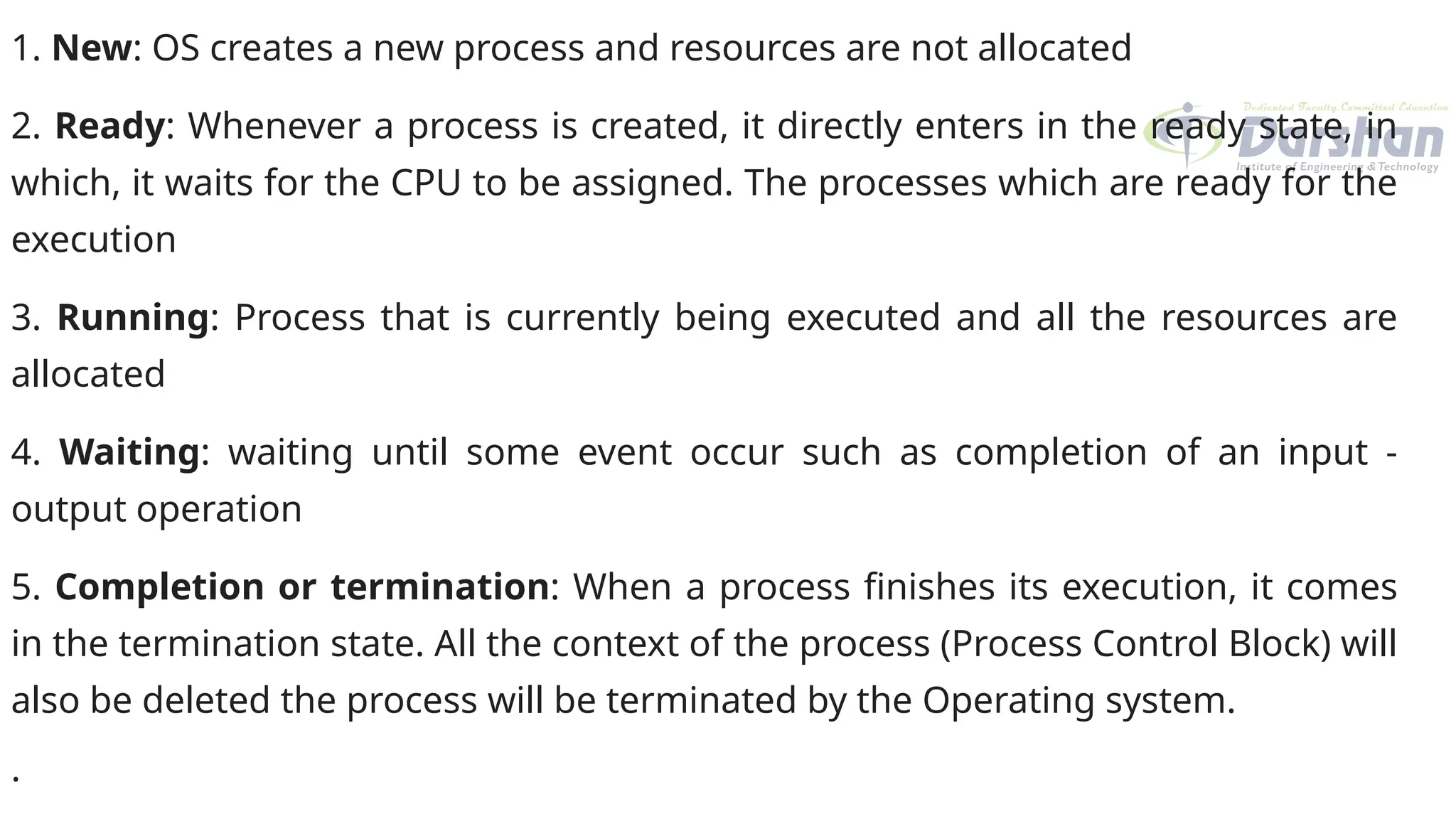 1. New: OS creates a new process and resources are not allocated
2. Ready: Whenever a process is created, it directly enters in the ready state, in
which, it waits for the CPU to be assigned. The processes which are ready for the
execution
3. Running: Process that is currently being executed and all the resources are
allocated
4. Waiting: waiting until some event occur such as completion of an input -
output operation
5. Completion or termination: When a process finishes its execution, it comes
in the termination state. All the context of the process (Process Control Block) will
also be deleted the process will be terminated by the Operating system.
.
 