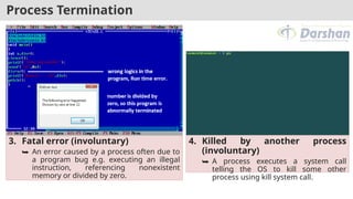 Process Termination
3. Fatal error (involuntary)
⮩ An error caused by a process often due to
a program bug e.g. executing an illegal
instruction, referencing nonexistent
memory or divided by zero.
4. Killed by another process
(involuntary)
⮩ A process executes a system call
telling the OS to kill some other
process using kill system call.
 