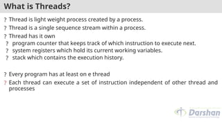 What is Threads?
? Thread is light weight process created by a process.
? Thread is a single sequence stream within a process.
? Thread has it own
? program counter that keeps track of which instruction to execute next.
? system registers which hold its current working variables.
? stack which contains the execution history.
? Every program has at least on e thread
? Each thread can execute a set of instruction independent of other thread and
processes
 