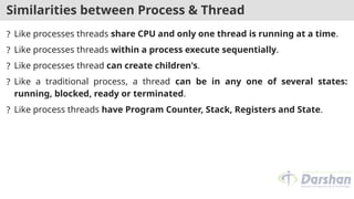 Similarities between Process & Thread
? Like processes threads share CPU and only one thread is running at a time.
? Like processes threads within a process execute sequentially.
? Like processes thread can create children's.
? Like a traditional process, a thread can be in any one of several states:
running, blocked, ready or terminated.
? Like process threads have Program Counter, Stack, Registers and State.
 